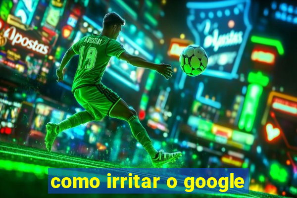 como irritar o google