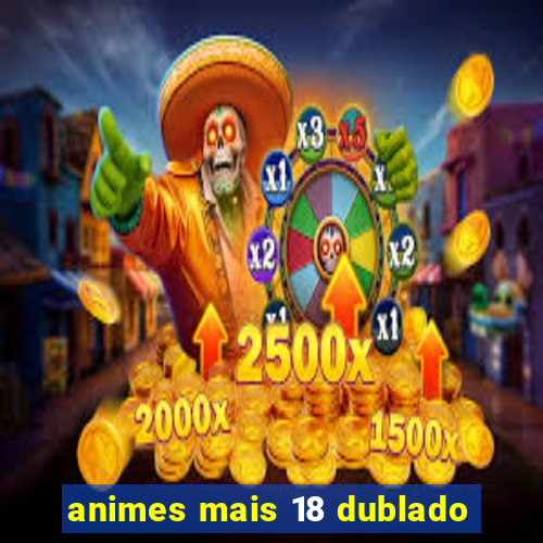 animes mais 18 dublado