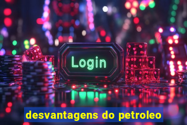 desvantagens do petroleo